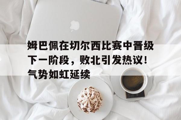 包含姆巴佩在切尔西比赛中晋级下一阶段，败北引发热议！气势如虹延续的词条-开云登录入口