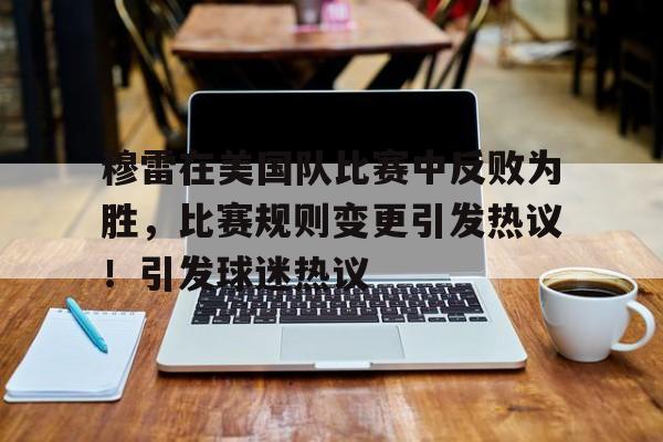 穆雷在美国队比赛中反败为胜，比赛规则变更引发热议！引发球迷热议的简单介绍-kaiyun登录入口