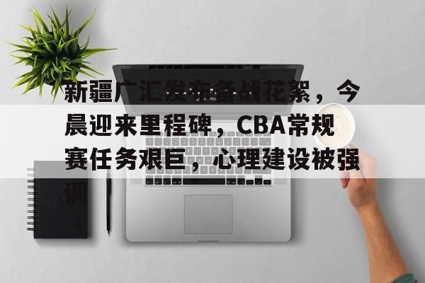 新疆广汇发布备战花絮，今晨迎来里程碑，CBA常规赛任务艰巨，心理建设被强调的简单介绍