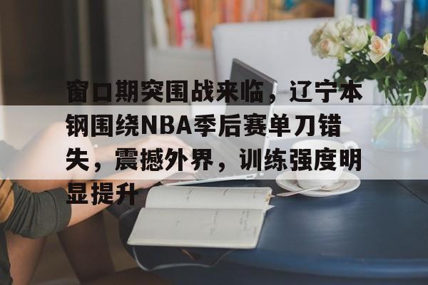 包含窗口期突围战来临，辽宁本钢围绕NBA季后赛单刀错失，震撼外界，训练强度明显提升的词条