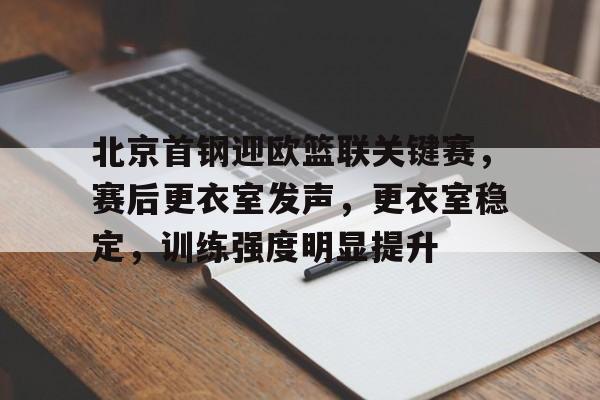 关于北京首钢迎欧篮联关键赛，赛后更衣室发声，更衣室稳定，训练强度明显提升的信息-kaiyun网页版