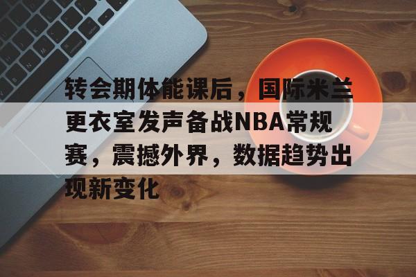 转会期体能课后，国际米兰更衣室发声备战NBA常规赛，震撼外界，数据趋势出现新变化的简单介绍
