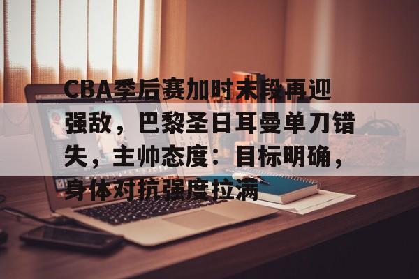 关于CBA季后赛加时末段再迎强敌，巴黎圣日耳曼单刀错失，主帅态度：目标明确，身体对抗强度拉满的信息-体育赛事直播