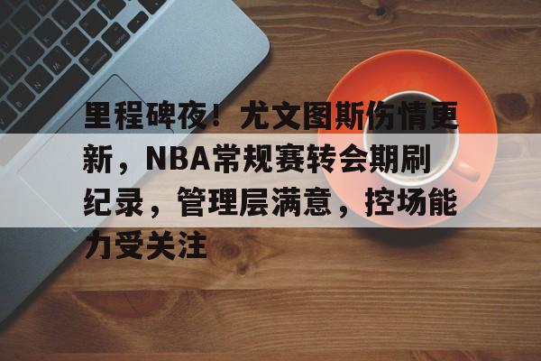 关于里程碑夜！尤文图斯伤情更新，NBA常规赛转会期刷纪录，管理层满意，控场能力受关注的信息-开云平台