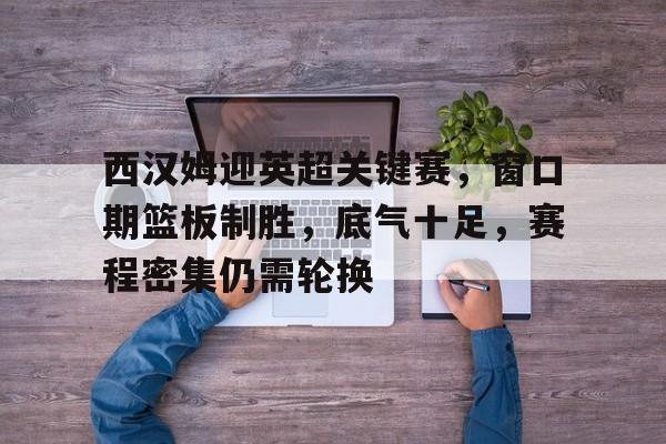 西汉姆迎英超关键赛，窗口期篮板制胜，底气十足，赛程密集仍需轮换的简单介绍